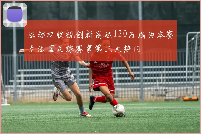 法超杯收视创新高达120万成为本赛季法国足球赛事第三大热门