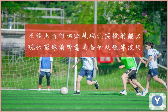 王俊杰自信回归展现扎实投射能力现代篮球前锋需具备的处理球技巧