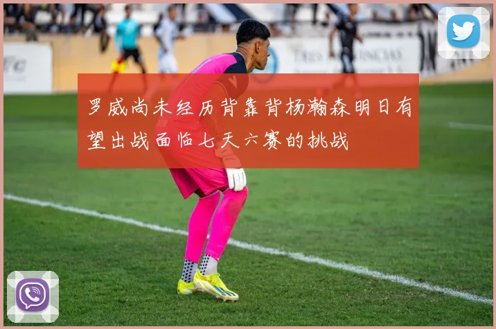 罗威尚未经历背靠背杨瀚森明日有望出战面临七天六赛的挑战