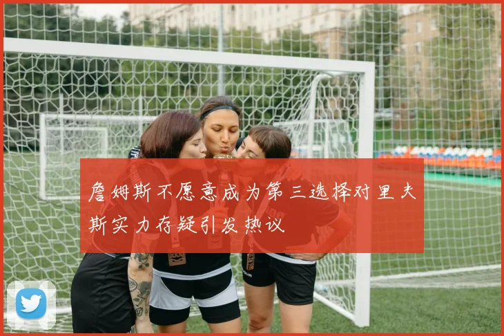 詹姆斯不愿意成为第三选择对里夫斯实力存疑引发热议