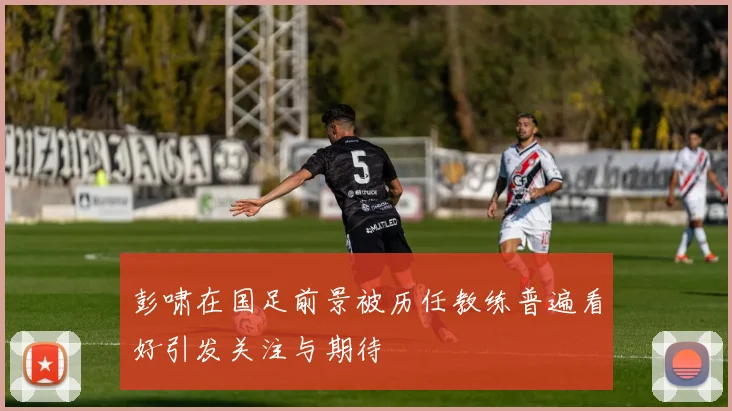 彭啸在国足前景被历任教练普遍看好引发关注与期待