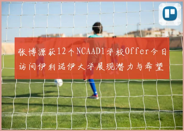 张博源获12个NCAAD1学校Offer今日访问伊利诺伊大学展现潜力与希望
