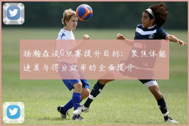 杨瀚森谈G联赛提升目标：聚焦体能速度与得分效率的全面提升