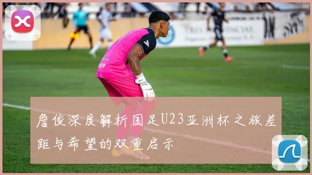 詹俊深度解析国足U23亚洲杯之旅差距与希望的双重启示